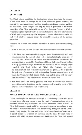 CLAUSE 10
EXTRA ITEM
The Client without invalidating the Contract may at any time during the progress
of the Work make the changes in the Work within the general scope of the
contract, her same consisting of addition, alterations, deviations, or other revisions
and new items. Such changes shall only be made in pursuance of the written
instructions of the Client and shall in no way affect the related Contract or Work to
be done Except as expressly stated in such authorization. The rates for extra items
of Work shall be approved by the Client prior to the execution of such works. All
such work shall be executed under the applicable conditions of the contract
documents.
The rates for all extra items shall be determined in one or more of the following
ways:
i. As for as possible, the rates for extra items shall be derived from the Contractor.
ii. If the above mentioned method is not agreed upon, the cost of such work shall
be determined on the basis of actual cost of material at site plus actual cost of
labour @ 15%. Actual cost of material shall include cost of raw material and
taxes & duties as applicable. Actual cost of labour shall mean 8 hours working
in a day @ minimum wage payable to the workers as per the category of (a)
Unskilled, (b) Semi skilled (c) Skilled (d) Graduate. All other
expenses/overhead shall be included in overhead and profit. As for as possible
the basic cost of raw material shall be determined from the tendered rates. In all
cases, the Contractor shall furnish detailed rate analysis along with necessary
vouchers and supporting papers as and when asked by the Client.
iii. For items which are directly procured and where Contractor role shall be
supervision and/or installation on site contractor will be paid a profit of 10%
over the cost of the material shall be admissible.
CLAUSE 11
NOTICE TO BE GIVEN BEFORE WORK IS COVERED UP
Contractor shall give not less than three days’ notice in writing to the Client, before
covering up or otherwise placing beyond the reach of measurement any works in
order that the same may be measured and correct dimensions thereof is taken. The
Client shall inspect the work, and if any work shall be covered up or placed beyond
the reach of measurement without such notice having been given or the Client’s
consent being obtained the same shall be uncovered at the Contractor’s expense or
in default thereof no payment or allowance shall be made for such work or
materials with which the same was executed. Decision of the Client shall be final
 