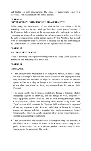 and binding on such measurement. The mode of measurements shall be in
accordance with measurement with mutual consent.
CLAUSE 12
CONTRACTOR’S OBJECTIONS TO MEASUREMENTS
Before taking any measurements of any work as has been referred to in the
preceding clause, the Architect shall give three days’ notice to the Contractor. If
the Contractor fails to attend at the measurements after such notice or fails to
countersign or to record his objections to such measurement within a week from
the date of measurements in the manner required by the Architect, then in such
event the measurement taken by Architect as the case shall be final and binding on
the Contractor and the Contractor shall have no right to dispute the same.
CLAUSE 13
WATER & ELECTRICITY
Water & Electricity will be provided at the point at the site by Client, cost and the
distribution will be bear by the Clints as well.
CLAUSE 14
INSURANCE
 The Contractor shall be responsible for all injury to persons, animals or things,
and for all damage to the structural and/or decorative part of property which
may arise from the operations or neglect of himself or of any of his men and
agents whether such injury or damage arises from the carelessness, accidental
or any other cause whatsoever in any way connected with the carry out of this
Contract.
 This clause shall be held to include, interlaid, any damage to buildings, whether
immediately adjacent or otherwise, and any damage to roads, footpaths, or
ways, equipment, electric cables etc., and the work forming the subject of this
Contract by frost, rain or other inclemency of the weather or any act of God.
The Contractor shall indemnify the Client and hold him harmless in respect of
all and any expenses arising from any such injury or damage to person or
property as aforesaid and also in respect of injury or damage under any Acts of
Government or otherwise and also in respect of any award of compensation or
damages consequent upon such claim.
 The Contractor shall reinstate at his cost all damage of every sort mentioned in
this clause so as to deliver the whole of the Contract works complete and
perfect in every respect and so as to make good or otherwise satisfy all claims
for damage to the property of third parties.
 