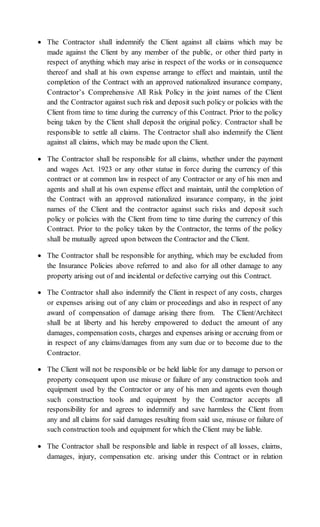  The Contractor shall indemnify the Client against all claims which may be
made against the Client by any member of the public, or other third party in
respect of anything which may arise in respect of the works or in consequence
thereof and shall at his own expense arrange to effect and maintain, until the
completion of the Contract with an approved nationalized insurance company,
Contractor’s Comprehensive All Risk Policy in the joint names of the Client
and the Contractor against such risk and deposit such policy or policies with the
Client from time to time during the currency of this Contract. Prior to the policy
being taken by the Client shall deposit the original policy. Contractor shall be
responsible to settle all claims. The Contractor shall also indemnify the Client
against all claims, which may be made upon the Client.
 The Contractor shall be responsible for all claims, whether under the payment
and wages Act. 1923 or any other statue in force during the currency of this
contract or at common law in respect of any Contractor or any of his men and
agents and shall at his own expense effect and maintain, until the completion of
the Contract with an approved nationalized insurance company, in the joint
names of the Client and the contractor against such risks and deposit such
policy or policies with the Client from time to time during the currency of this
Contract. Prior to the policy taken by the Contractor, the terms of the policy
shall be mutually agreed upon between the Contractor and the Client.
 The Contractor shall be responsible for anything, which may be excluded from
the Insurance Policies above referred to and also for all other damage to any
property arising out of and incidental or defective carrying out this Contract.
 The Contractor shall also indemnify the Client in respect of any costs, charges
or expenses arising out of any claim or proceedings and also in respect of any
award of compensation of damage arising there from. The Client/Architect
shall be at liberty and his hereby empowered to deduct the amount of any
damages, compensation costs, charges and expenses arising or accruing from or
in respect of any claims/damages from any sum due or to become due to the
Contractor.
 The Client will not be responsible or be held liable for any damage to person or
property consequent upon use misuse or failure of any construction tools and
equipment used by the Contractor or any of his men and agents even though
such construction tools and equipment by the Contractor accepts all
responsibility for and agrees to indemnify and save harmless the Client from
any and all claims for said damages resulting from said use, misuse or failure of
such construction tools and equipment for which the Client may be liable.
 The Contractor shall be responsible and liable in respect of all losses, claims,
damages, injury, compensation etc. arising under this Contract or in relation
 