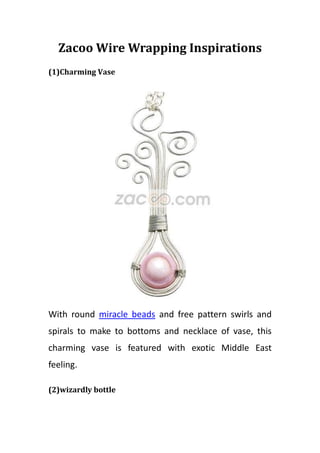 Zacoo Wire Wrapping Inspirations
(1)Charming Vase




With round miracle beads and free pattern swirls and
spirals to make to bottoms and necklace of vase, this
charming vase is featured with exotic Middle East
feeling.

(2)wizardly bottle
 