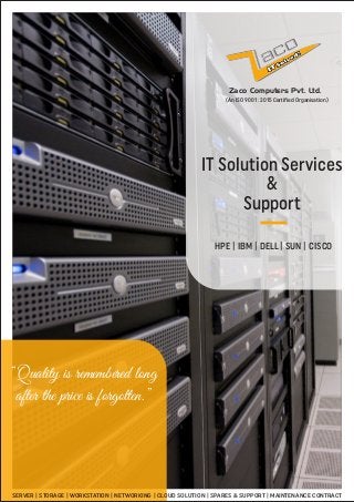 Zaco Computers Pvt. Ltd.
IT Solution Services
&
Support
HPE | IBM | DELL | SUN | CISCO
“Quality is remembered long
after the price is forgotten.”
SERVER | STORAGE | WORKSTATION | NETWORKING | CLOUD SOLUTION | SPARES & SUPPORT | MAINTENANCE CONTRACT
(An ISO 9001 : 2015 Ce iﬁed Organisation)
 