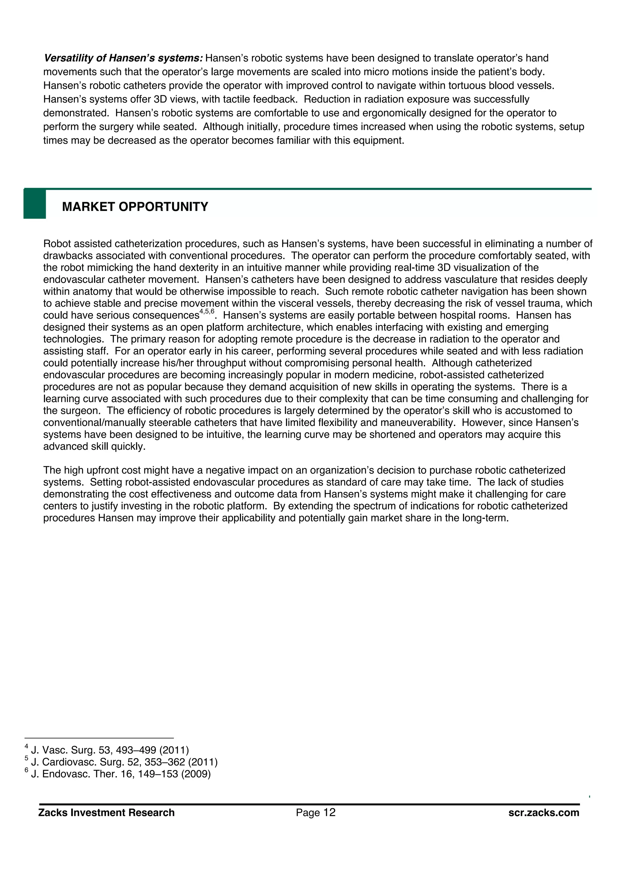Zacks Investment Research Page 12 scr.zacks.com
Versatility of Hansen s systems: Hansen s robotic systems have been designed to translate operator s hand
movements such that the operator s large movements are scaled into micro motions inside the patient s body.
Hansen s robotic catheters provide the operator with improved control to navigate within tortuous blood vessels.
Hansen s systems offer 3D views, with tactile feedback. Reduction in radiation exposure was successfully
demonstrated. Hansen s robotic systems are comfortable to use and ergonomically designed for the operator to
perform the surgery while seated. Although initially, procedure times increased when using the robotic systems, setup
times may be decreased as the operator becomes familiar with this equipment.
MARKET OPPORTUNITY
Robot assisted catheterization procedures, such as Hansen s systems, have been successful in eliminating a number of
drawbacks associated with conventional procedures. The operator can perform the procedure comfortably seated, with
the robot mimicking the hand dexterity in an intuitive manner while providing real-time 3D visualization of the
endovascular catheter movement. Hansen s catheters have been designed to address vasculature that resides deeply
within anatomy that would be otherwise impossible to reach. Such remote robotic catheter navigation has been shown
to achieve stable and precise movement within the visceral vessels, thereby decreasing the risk of vessel trauma, which
could have serious consequences4,5,6
. Hansen s systems are easily portable between hospital rooms. Hansen has
designed their systems as an open platform architecture, which enables interfacing with existing and emerging
technologies. The primary reason for adopting remote procedure is the decrease in radiation to the operator and
assisting staff. For an operator early in his career, performing several procedures while seated and with less radiation
could potentially increase his/her throughput without compromising personal health. Although catheterized
endovascular procedures are becoming increasingly popular in modern medicine, robot-assisted catheterized
procedures are not as popular because they demand acquisition of new skills in operating the systems. There is a
learning curve associated with such procedures due to their complexity that can be time consuming and challenging for
the surgeon. The efficiency of robotic procedures is largely determined by the operator s skill who is accustomed to
conventional/manually steerable catheters that have limited flexibility and maneuverability. However, since Hansen s
systems have been designed to be intuitive, the learning curve may be shortened and operators may acquire this
advanced skill quickly.
The high upfront cost might have a negative impact on an organization s decision to purchase robotic catheterized
systems. Setting robot-assisted endovascular procedures as standard of care may take time. The lack of studies
demonstrating the cost effectiveness and outcome data from Hansen s systems might make it challenging for care
centers to justify investing in the robotic platform. By extending the spectrum of indications for robotic catheterized
procedures Hansen may improve their applicability and potentially gain market share in the long-term.
4
J. Vasc. Surg. 53, 493 499 (2011)
5
J. Cardiovasc. Surg. 52, 353 362 (2011)
6
J. Endovasc. Ther. 16, 149 153 (2009)
 