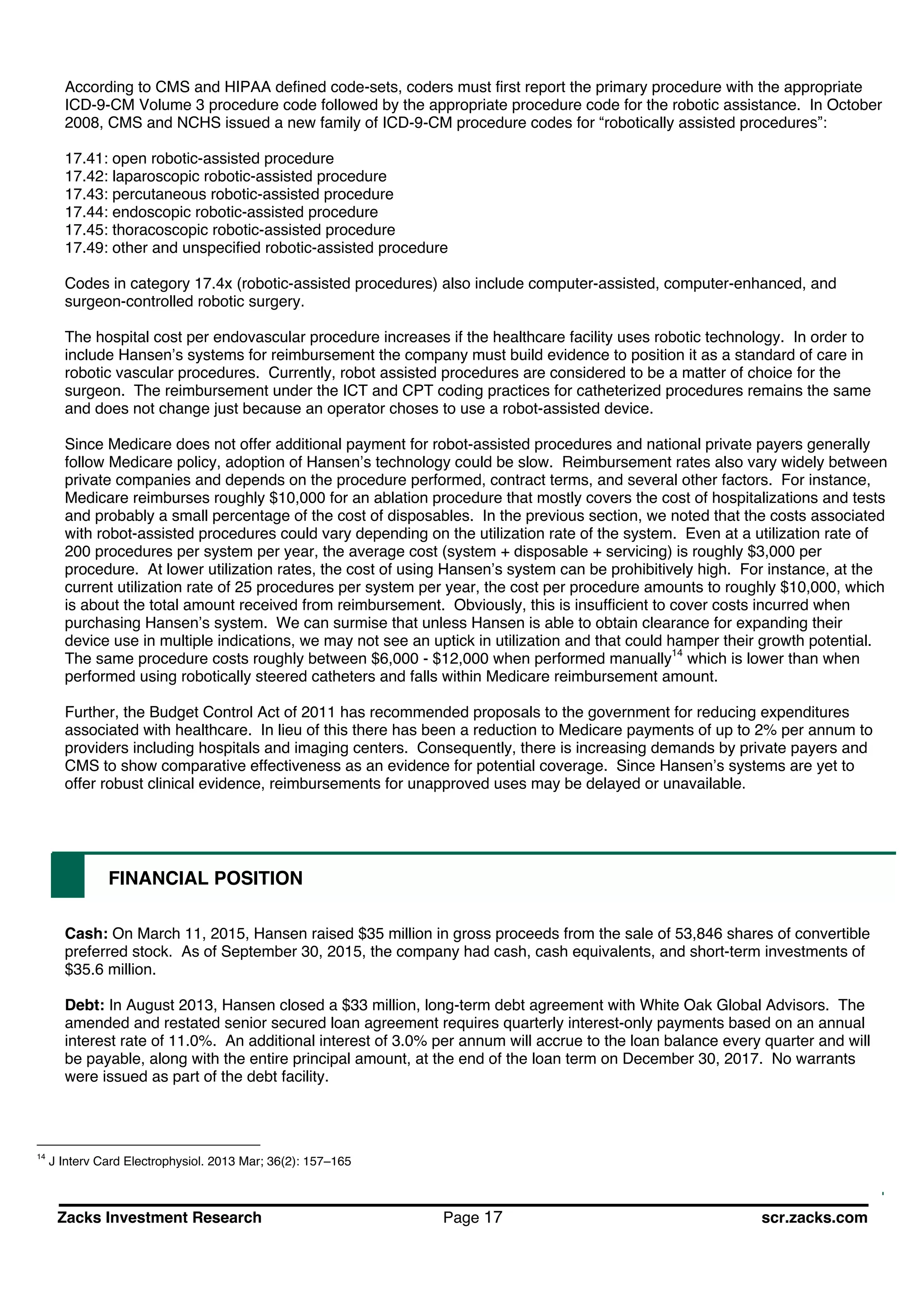 Zacks Investment Research Page 17 scr.zacks.com
According to CMS and HIPAA defined code-sets, coders must first report the primary procedure with the appropriate
ICD-9-CM Volume 3 procedure code followed by the appropriate procedure code for the robotic assistance. In October
2008, CMS and NCHS issued a new family of ICD-9-CM procedure codes for robotically assisted procedures :
17.41: open robotic-assisted procedure
17.42: laparoscopic robotic-assisted procedure
17.43: percutaneous robotic-assisted procedure
17.44: endoscopic robotic-assisted procedure
17.45: thoracoscopic robotic-assisted procedure
17.49: other and unspecified robotic-assisted procedure
Codes in category 17.4x (robotic-assisted procedures) also include computer-assisted, computer-enhanced, and
surgeon-controlled robotic surgery.
The hospital cost per endovascular procedure increases if the healthcare facility uses robotic technology. In order to
include Hansen s systems for reimbursement the company must build evidence to position it as a standard of care in
robotic vascular procedures. Currently, robot assisted procedures are considered to be a matter of choice for the
surgeon. The reimbursement under the ICT and CPT coding practices for catheterized procedures remains the same
and does not change just because an operator choses to use a robot-assisted device.
Since Medicare does not offer additional payment for robot-assisted procedures and national private payers generally
follow Medicare policy, adoption of Hansen s technology could be slow. Reimbursement rates also vary widely between
private companies and depends on the procedure performed, contract terms, and several other factors. For instance,
Medicare reimburses roughly $10,000 for an ablation procedure that mostly covers the cost of hospitalizations and tests
and probably a small percentage of the cost of disposables. In the previous section, we noted that the costs associated
with robot-assisted procedures could vary depending on the utilization rate of the system. Even at a utilization rate of
200 procedures per system per year, the average cost (system + disposable + servicing) is roughly $3,000 per
procedure. At lower utilization rates, the cost of using Hansen s system can be prohibitively high. For instance, at the
current utilization rate of 25 procedures per system per year, the cost per procedure amounts to roughly $10,000, which
is about the total amount received from reimbursement. Obviously, this is insufficient to cover costs incurred when
purchasing Hansen s system. We can surmise that unless Hansen is able to obtain clearance for expanding their
device use in multiple indications, we may not see an uptick in utilization and that could hamper their growth potential.
The same procedure costs roughly between $6,000 - $12,000 when performed manually14
which is lower than when
performed using robotically steered catheters and falls within Medicare reimbursement amount.
Further, the Budget Control Act of 2011 has recommended proposals to the government for reducing expenditures
associated with healthcare. In lieu of this there has been a reduction to Medicare payments of up to 2% per annum to
providers including hospitals and imaging centers. Consequently, there is increasing demands by private payers and
CMS to show comparative effectiveness as an evidence for potential coverage. Since Hansen s systems are yet to
offer robust clinical evidence, reimbursements for unapproved uses may be delayed or unavailable.
FINANCIAL POSITION
Cash: On March 11, 2015, Hansen raised $35 million in gross proceeds from the sale of 53,846 shares of convertible
preferred stock. As of September 30, 2015, the company had cash, cash equivalents, and short-term investments of
$35.6 million.
Debt: In August 2013, Hansen closed a $33 million, long-term debt agreement with White Oak Global Advisors. The
amended and restated senior secured loan agreement requires quarterly interest-only payments based on an annual
interest rate of 11.0%. An additional interest of 3.0% per annum will accrue to the loan balance every quarter and will
be payable, along with the entire principal amount, at the end of the loan term on December 30, 2017. No warrants
were issued as part of the debt facility.
14
J Interv Card Electrophysiol. 2013 Mar; 36(2): 157 165
 