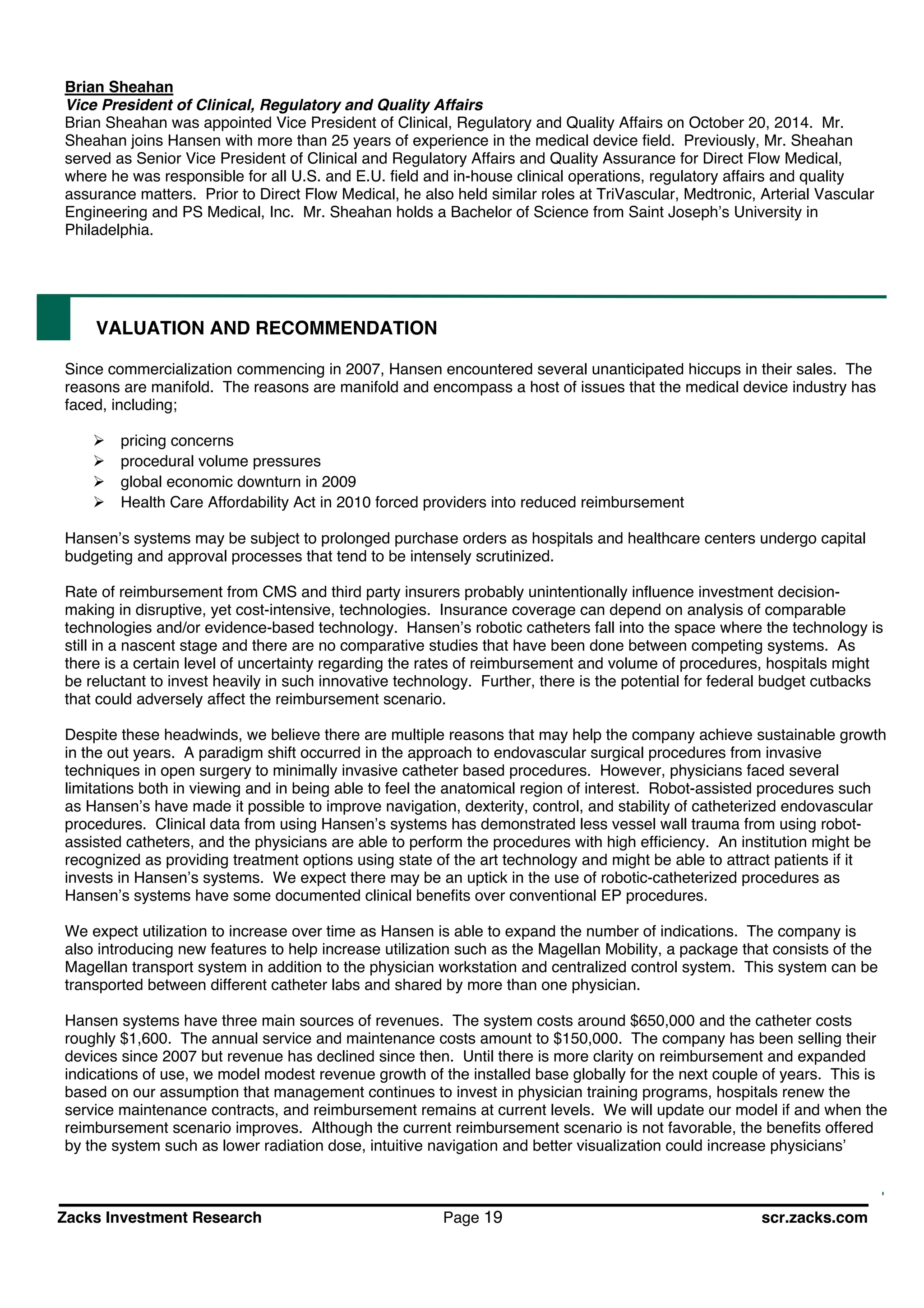 Zacks Investment Research Page 19 scr.zacks.com
Brian Sheahan
Vice President of Clinical, Regulatory and Quality Affairs
Brian Sheahan was appointed Vice President of Clinical, Regulatory and Quality Affairs on October 20, 2014. Mr.
Sheahan joins Hansen with more than 25 years of experience in the medical device field. Previously, Mr. Sheahan
served as Senior Vice President of Clinical and Regulatory Affairs and Quality Assurance for Direct Flow Medical,
where he was responsible for all U.S. and E.U. field and in-house clinical operations, regulatory affairs and quality
assurance matters. Prior to Direct Flow Medical, he also held similar roles at TriVascular, Medtronic, Arterial Vascular
Engineering and PS Medical, Inc. Mr. Sheahan holds a Bachelor of Science from Saint Joseph s University in
Philadelphia.
VALUATION AND RECOMMENDATION
Since commercialization commencing in 2007, Hansen encountered several unanticipated hiccups in their sales. The
reasons are manifold. The reasons are manifold and encompass a host of issues that the medical device industry has
faced, including;
pricing concerns
procedural volume pressures
global economic downturn in 2009
Health Care Affordability Act in 2010 forced providers into reduced reimbursement
Hansen s systems may be subject to prolonged purchase orders as hospitals and healthcare centers undergo capital
budgeting and approval processes that tend to be intensely scrutinized.
Rate of reimbursement from CMS and third party insurers probably unintentionally influence investment decision-
making in disruptive, yet cost-intensive, technologies. Insurance coverage can depend on analysis of comparable
technologies and/or evidence-based technology. Hansen s robotic catheters fall into the space where the technology is
still in a nascent stage and there are no comparative studies that have been done between competing systems. As
there is a certain level of uncertainty regarding the rates of reimbursement and volume of procedures, hospitals might
be reluctant to invest heavily in such innovative technology. Further, there is the potential for federal budget cutbacks
that could adversely affect the reimbursement scenario.
Despite these headwinds, we believe there are multiple reasons that may help the company achieve sustainable growth
in the out years. A paradigm shift occurred in the approach to endovascular surgical procedures from invasive
techniques in open surgery to minimally invasive catheter based procedures. However, physicians faced several
limitations both in viewing and in being able to feel the anatomical region of interest. Robot-assisted procedures such
as Hansen s have made it possible to improve navigation, dexterity, control, and stability of catheterized endovascular
procedures. Clinical data from using Hansen s systems has demonstrated less vessel wall trauma from using robot-
assisted catheters, and the physicians are able to perform the procedures with high efficiency. An institution might be
recognized as providing treatment options using state of the art technology and might be able to attract patients if it
invests in Hansen s systems. We expect there may be an uptick in the use of robotic-catheterized procedures as
Hansen s systems have some documented clinical benefits over conventional EP procedures.
We expect utilization to increase over time as Hansen is able to expand the number of indications. The company is
also introducing new features to help increase utilization such as the Magellan Mobility, a package that consists of the
Magellan transport system in addition to the physician workstation and centralized control system. This system can be
transported between different catheter labs and shared by more than one physician.
Hansen systems have three main sources of revenues. The system costs around $650,000 and the catheter costs
roughly $1,600. The annual service and maintenance costs amount to $150,000. The company has been selling their
devices since 2007 but revenue has declined since then. Until there is more clarity on reimbursement and expanded
indications of use, we model modest revenue growth of the installed base globally for the next couple of years. This is
based on our assumption that management continues to invest in physician training programs, hospitals renew the
service maintenance contracts, and reimbursement remains at current levels. We will update our model if and when the
reimbursement scenario improves. Although the current reimbursement scenario is not favorable, the benefits offered
by the system such as lower radiation dose, intuitive navigation and better visualization could increase physicians
 