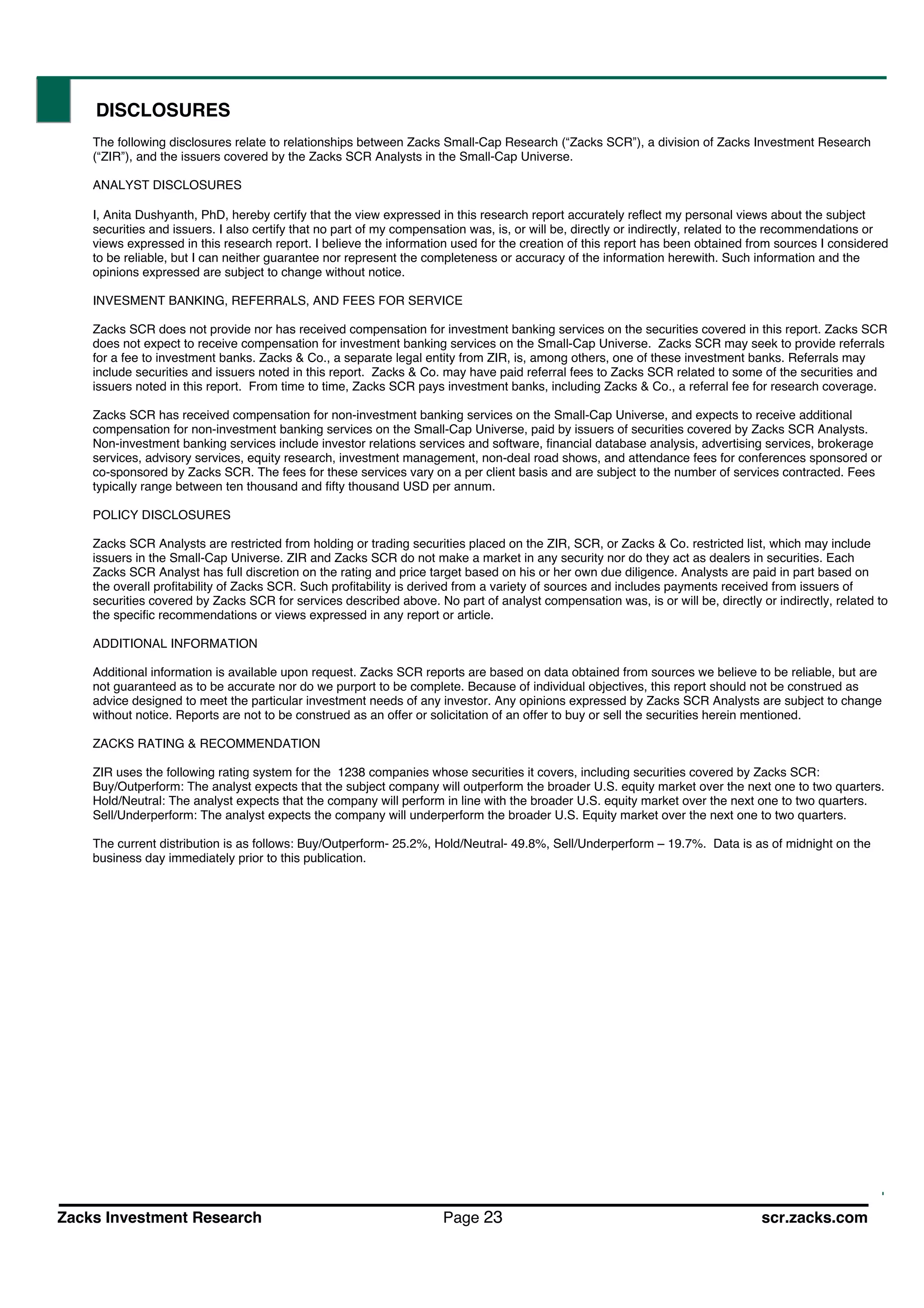 Zacks Investment Research Page 23 scr.zacks.com
DISCLOSURES
The following disclosures relate to relationships between Zacks Small-Cap Research ( Zacks SCR ), a division of Zacks Investment Research
( ZIR ), and the issuers covered by the Zacks SCR Analysts in the Small-Cap Universe.
ANALYST DISCLOSURES
I, Anita Dushyanth, PhD, hereby certify that the view expressed in this research report accurately reflect my personal views about the subject
securities and issuers. I also certify that no part of my compensation was, is, or will be, directly or indirectly, related to the recommendations or
views expressed in this research report. I believe the information used for the creation of this report has been obtained from sources I considered
to be reliable, but I can neither guarantee nor represent the completeness or accuracy of the information herewith. Such information and the
opinions expressed are subject to change without notice.
INVESMENT BANKING, REFERRALS, AND FEES FOR SERVICE
Zacks SCR does not provide nor has received compensation for investment banking services on the securities covered in this report. Zacks SCR
does not expect to receive compensation for investment banking services on the Small-Cap Universe. Zacks SCR may seek to provide referrals
for a fee to investment banks. Zacks & Co., a separate legal entity from ZIR, is, among others, one of these investment banks. Referrals may
include securities and issuers noted in this report. Zacks & Co. may have paid referral fees to Zacks SCR related to some of the securities and
issuers noted in this report. From time to time, Zacks SCR pays investment banks, including Zacks & Co., a referral fee for research coverage.
Zacks SCR has received compensation for non-investment banking services on the Small-Cap Universe, and expects to receive additional
compensation for non-investment banking services on the Small-Cap Universe, paid by issuers of securities covered by Zacks SCR Analysts.
Non-investment banking services include investor relations services and software, financial database analysis, advertising services, brokerage
services, advisory services, equity research, investment management, non-deal road shows, and attendance fees for conferences sponsored or
co-sponsored by Zacks SCR. The fees for these services vary on a per client basis and are subject to the number of services contracted. Fees
typically range between ten thousand and fifty thousand USD per annum.
POLICY DISCLOSURES
Zacks SCR Analysts are restricted from holding or trading securities placed on the ZIR, SCR, or Zacks & Co. restricted list, which may include
issuers in the Small-Cap Universe. ZIR and Zacks SCR do not make a market in any security nor do they act as dealers in securities. Each
Zacks SCR Analyst has full discretion on the rating and price target based on his or her own due diligence. Analysts are paid in part based on
the overall profitability of Zacks SCR. Such profitability is derived from a variety of sources and includes payments received from issuers of
securities covered by Zacks SCR for services described above. No part of analyst compensation was, is or will be, directly or indirectly, related to
the specific recommendations or views expressed in any report or article.
ADDITIONAL INFORMATION
Additional information is available upon request. Zacks SCR reports are based on data obtained from sources we believe to be reliable, but are
not guaranteed as to be accurate nor do we purport to be complete. Because of individual objectives, this report should not be construed as
advice designed to meet the particular investment needs of any investor. Any opinions expressed by Zacks SCR Analysts are subject to change
without notice. Reports are not to be construed as an offer or solicitation of an offer to buy or sell the securities herein mentioned.
ZACKS RATING & RECOMMENDATION
ZIR uses the following rating system for the 1238 companies whose securities it covers, including securities covered by Zacks SCR:
Buy/Outperform: The analyst expects that the subject company will outperform the broader U.S. equity market over the next one to two quarters.
Hold/Neutral: The analyst expects that the company will perform in line with the broader U.S. equity market over the next one to two quarters.
Sell/Underperform: The analyst expects the company will underperform the broader U.S. Equity market over the next one to two quarters.
The current distribution is as follows: Buy/Outperform- 25.2%, Hold/Neutral- 49.8%, Sell/Underperform 19.7%. Data is as of midnight on the
business day immediately prior to this publication.
 