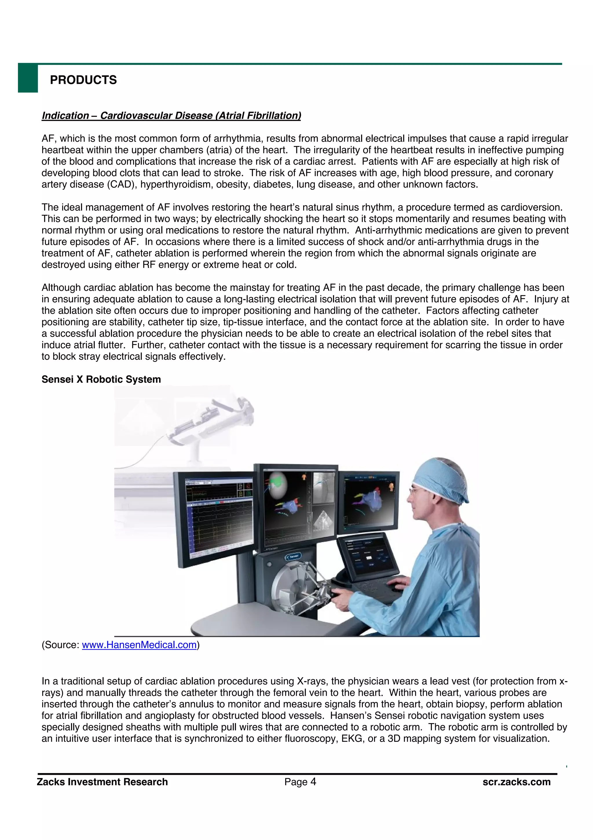 Zacks Investment Research Page 4 scr.zacks.com
PRODUCTS
Indication Cardiovascular Disease (Atrial Fibrillation)
AF, which is the most common form of arrhythmia, results from abnormal electrical impulses that cause a rapid irregular
heartbeat within the upper chambers (atria) of the heart. The irregularity of the heartbeat results in ineffective pumping
of the blood and complications that increase the risk of a cardiac arrest. Patients with AF are especially at high risk of
developing blood clots that can lead to stroke. The risk of AF increases with age, high blood pressure, and coronary
artery disease (CAD), hyperthyroidism, obesity, diabetes, lung disease, and other unknown factors.
The ideal management of AF involves restoring the heart s natural sinus rhythm, a procedure termed as cardioversion.
This can be performed in two ways; by electrically shocking the heart so it stops momentarily and resumes beating with
normal rhythm or using oral medications to restore the natural rhythm. Anti-arrhythmic medications are given to prevent
future episodes of AF. In occasions where there is a limited success of shock and/or anti-arrhythmia drugs in the
treatment of AF, catheter ablation is performed wherein the region from which the abnormal signals originate are
destroyed using either RF energy or extreme heat or cold.
Although cardiac ablation has become the mainstay for treating AF in the past decade, the primary challenge has been
in ensuring adequate ablation to cause a long-lasting electrical isolation that will prevent future episodes of AF. Injury at
the ablation site often occurs due to improper positioning and handling of the catheter. Factors affecting catheter
positioning are stability, catheter tip size, tip-tissue interface, and the contact force at the ablation site. In order to have
a successful ablation procedure the physician needs to be able to create an electrical isolation of the rebel sites that
induce atrial flutter. Further, catheter contact with the tissue is a necessary requirement for scarring the tissue in order
to block stray electrical signals effectively.
Sensei X Robotic System
(Source: www.HansenMedical.com)
In a traditional setup of cardiac ablation procedures using X-rays, the physician wears a lead vest (for protection from x-
rays) and manually threads the catheter through the femoral vein to the heart. Within the heart, various probes are
inserted through the catheter s annulus to monitor and measure signals from the heart, obtain biopsy, perform ablation
for atrial brillation and angioplasty for obstructed blood vessels. Hansen s Sensei robotic navigation system uses
specially designed sheaths with multiple pull wires that are connected to a robotic arm. The robotic arm is controlled by
an intuitive user interface that is synchronized to either fluoroscopy, EKG, or a 3D mapping system for visualization.
 