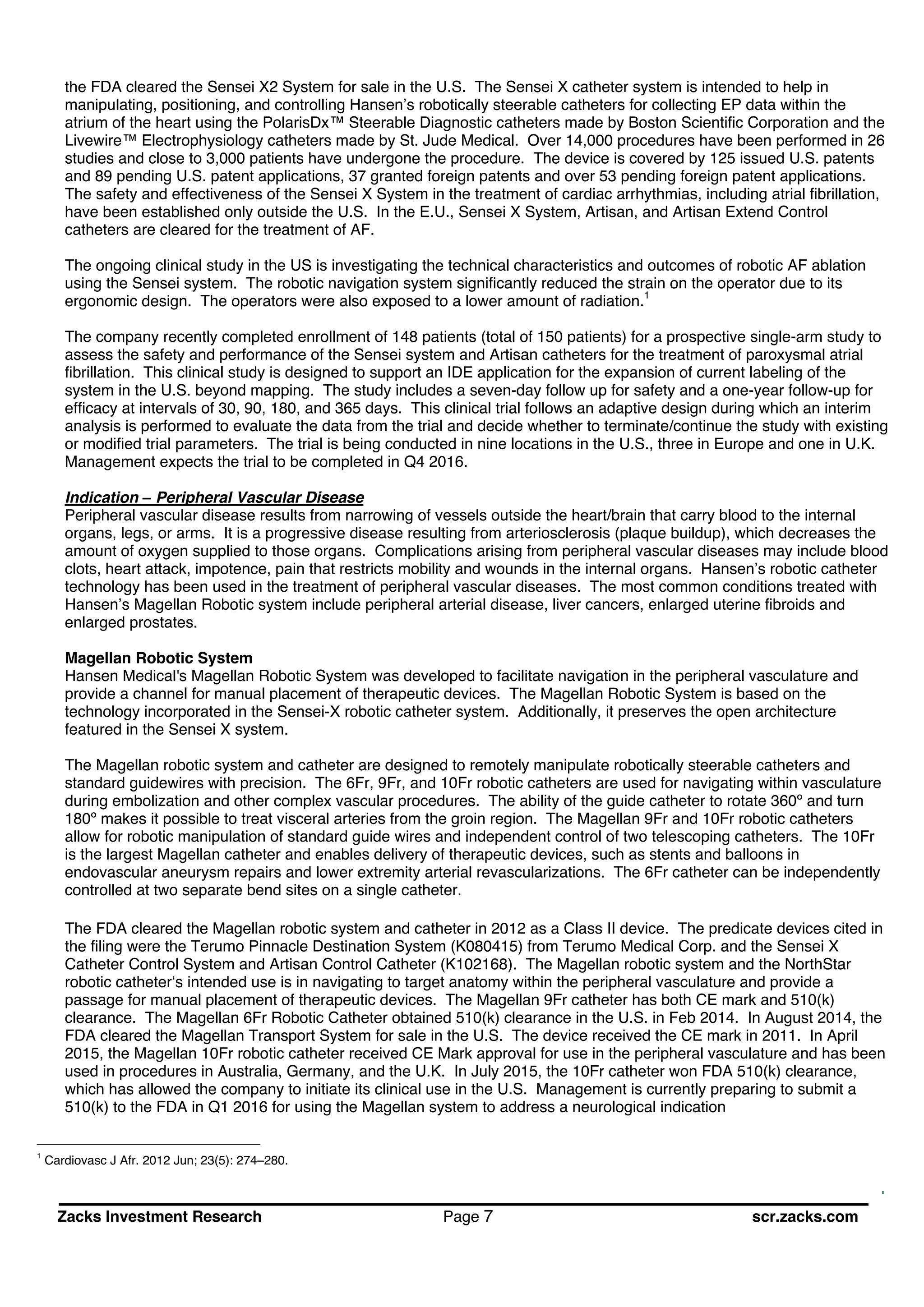 Zacks Investment Research Page 7 scr.zacks.com
the FDA cleared the Sensei X2 System for sale in the U.S. The Sensei X catheter system is intended to help in
manipulating, positioning, and controlling Hansen s robotically steerable catheters for collecting EP data within the
atrium of the heart using the PolarisDx Steerable Diagnostic catheters made by Boston Scientific Corporation and the
Livewire Electrophysiology catheters made by St. Jude Medical. Over 14,000 procedures have been performed in 26
studies and close to 3,000 patients have undergone the procedure. The device is covered by 125 issued U.S. patents
and 89 pending U.S. patent applications, 37 granted foreign patents and over 53 pending foreign patent applications.
The safety and effectiveness of the Sensei X System in the treatment of cardiac arrhythmias, including atrial fibrillation,
have been established only outside the U.S. In the E.U., Sensei X System, Artisan, and Artisan Extend Control
catheters are cleared for the treatment of AF.
The ongoing clinical study in the US is investigating the technical characteristics and outcomes of robotic AF ablation
using the Sensei system. The robotic navigation system significantly reduced the strain on the operator due to its
ergonomic design. The operators were also exposed to a lower amount of radiation.1
The company recently completed enrollment of 148 patients (total of 150 patients) for a prospective single-arm study to
assess the safety and performance of the Sensei system and Artisan catheters for the treatment of paroxysmal atrial
fibrillation. This clinical study is designed to support an IDE application for the expansion of current labeling of the
system in the U.S. beyond mapping. The study includes a seven-day follow up for safety and a one-year follow-up for
efficacy at intervals of 30, 90, 180, and 365 days. This clinical trial follows an adaptive design during which an interim
analysis is performed to evaluate the data from the trial and decide whether to terminate/continue the study with existing
or modified trial parameters. The trial is being conducted in nine locations in the U.S., three in Europe and one in U.K.
Management expects the trial to be completed in Q4 2016.
Indication Peripheral Vascular Disease
Peripheral vascular disease results from narrowing of vessels outside the heart/brain that carry blood to the internal
organs, legs, or arms. It is a progressive disease resulting from arteriosclerosis (plaque buildup), which decreases the
amount of oxygen supplied to those organs. Complications arising from peripheral vascular diseases may include blood
clots, heart attack, impotence, pain that restricts mobility and wounds in the internal organs. Hansen s robotic catheter
technology has been used in the treatment of peripheral vascular diseases. The most common conditions treated with
Hansen s Magellan Robotic system include peripheral arterial disease, liver cancers, enlarged uterine fibroids and
enlarged prostates.
Magellan Robotic System
Hansen Medical's Magellan Robotic System was developed to facilitate navigation in the peripheral vasculature and
provide a channel for manual placement of therapeutic devices. The Magellan Robotic System is based on the
technology incorporated in the Sensei-X robotic catheter system. Additionally, it preserves the open architecture
featured in the Sensei X system.
The Magellan robotic system and catheter are designed to remotely manipulate robotically steerable catheters and
standard guidewires with precision. The 6Fr, 9Fr, and 10Fr robotic catheters are used for navigating within vasculature
during embolization and other complex vascular procedures. The ability of the guide catheter to rotate 360º and turn
180º makes it possible to treat visceral arteries from the groin region. The Magellan 9Fr and 10Fr robotic catheters
allow for robotic manipulation of standard guide wires and independent control of two telescoping catheters. The 10Fr
is the largest Magellan catheter and enables delivery of therapeutic devices, such as stents and balloons in
endovascular aneurysm repairs and lower extremity arterial revascularizations. The 6Fr catheter can be independently
controlled at two separate bend sites on a single catheter.
The FDA cleared the Magellan robotic system and catheter in 2012 as a Class II device. The predicate devices cited in
the filing were the Terumo Pinnacle Destination System (K080415) from Terumo Medical Corp. and the Sensei X
Catheter Control System and Artisan Control Catheter (K102168). The Magellan robotic system and the NorthStar
robotic catheter s intended use is in navigating to target anatomy within the peripheral vasculature and provide a
passage for manual placement of therapeutic devices. The Magellan 9Fr catheter has both CE mark and 510(k)
clearance. The Magellan 6Fr Robotic Catheter obtained 510(k) clearance in the U.S. in Feb 2014. In August 2014, the
FDA cleared the Magellan Transport System for sale in the U.S. The device received the CE mark in 2011. In April
2015, the Magellan 10Fr robotic catheter received CE Mark approval for use in the peripheral vasculature and has been
used in procedures in Australia, Germany, and the U.K. In July 2015, the 10Fr catheter won FDA 510(k) clearance,
which has allowed the company to initiate its clinical use in the U.S. Management is currently preparing to submit a
510(k) to the FDA in Q1 2016 for using the Magellan system to address a neurological indication
1
Cardiovasc J Afr. 2012 Jun; 23(5): 274 280.
 