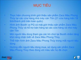 MỤC TIÊU
• Thực hiện chương trình giới thiệu sản phẩm Zacs Màu Phong
ճủy tại các cửa hàng,nhà máy cán Tôn (21 cửa hàng trên 19
tỉnh/thành phố trên toàn quốc)
• Hình ảnh Booth va PG có mặt,giới thiệu sản phẩm Zacs Màu
Phong ճủy và hỗ trợ bán hàng tại các cửa hàng và nhà máy
cán Tôn
• Mời người tiêu dùng tham gia các trò chơi tại Booth nhằm tăng
khả năng nhận biết về Zacs Màu Phong ճủy
• Thể hiện hình ảnh Zacs Màu Phong ճủy trong mắt người tiêu
dùng
• Hướng dẫn người tiêu dùng mua, sử dụng sản phẩm Zacs
Màu Phong ճủy theo đúng với màu sắc họ đã chọn
 