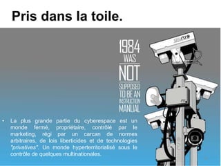 Pris dans la toile.
• La plus grande partie du cyberespace est un
monde fermé, propriétaire, contrôlé par le
marketing, régi par un carcan de normes
arbitraires, de lois liberticides et de technologies
"privatives". Un monde hyperterritorialisé sous le
contrôle de quelques multinationales.
10
 