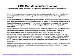 2018. Mort de John Perry Barlow
Proposition d’une « Nouvelle déclaration d’indépendance du cyberespace »
• On ne s’adresse plus aux « Gouvernements du monde industriel » mais aux « Plateformes
aux tons pastels et aux logos colorés, géants fatigués aux CGU d'airain et aux algorithmes
d'acier »
• « Vos plateformes et vos déterminismes calculatoires recréent un monde où sont reconduits
tous les privilèges et tous les préjugés découlant de la race, du pouvoir économique, de la
force militaire ou de la naissance. (…) un monde où plus personne ne peut exprimer ses
croyances, aussi singulières qu’elles soient, sans peur d’être réduit au silence ou à la
conformité.
• Vos plateformes et vos déterminismes calculatoires redéfinissent à leur seul bénéfice et à ceux
de leurs actionnaires les concepts légaux de propriété, d’expression, d’identité, de
mouvement, de contexte, et les appliquent à chacun, en font la norme pour tous.
• Car si le code est la loi, nous n'entendons pas qu'il soit élaboré et appliqué en dehors de tout
espace de délibération réellement public et sincèrement commun. (…) L'art, l'histoire, la vérité
des peuples et celle des révolutions, rien n'échappe à l'arbitraire de vos décisions, de vos
goûts, de vos propres pudeurs, et par-dessus tout de vos propres intérêts commerciaux et
financiers. (…)
• Ces mesures de plus en plus hostiles et votre colonialité nous placent dans la même situation que
ces amoureux de la liberté et de l’autodétermination qui durent rejeter les autorités de pouvoirs
éloignés et mal informés. »
11
https://affordance.typepad.com/mon_weblog/2018/02/nouvelle-declaration-independance-cyberespace-hommage-john-perry-barlow.html
 