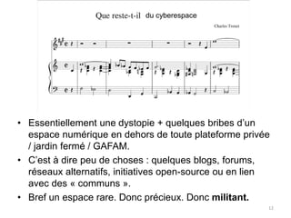 12
du cyberespace
• Essentiellement une dystopie + quelques bribes d’un
espace numérique en dehors de toute plateforme privée
/ jardin fermé / GAFAM.
• C’est à dire peu de choses : quelques blogs, forums,
réseaux alternatifs, initiatives open-source ou en lien
avec des « communs ».
• Bref un espace rare. Donc précieux. Donc militant.
 