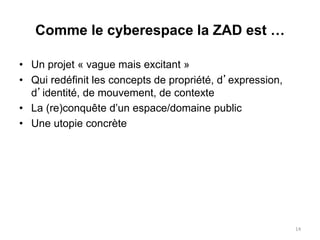 • Un projet « vague mais excitant »
• Qui redéfinit les concepts de propriété, d’expression,
d’identité, de mouvement, de contexte
• La (re)conquête d’un espace/domaine public
• Une utopie concrète
14
Comme le cyberespace la ZAD est …
 