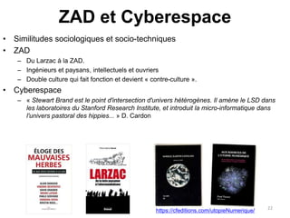 ZAD et Cyberespace
• Similitudes sociologiques et socio-techniques
• ZAD
– Du Larzac à la ZAD.
– Ingénieurs et paysans, intellectuels et ouvriers
– Double culture qui fait fonction et devient « contre-culture ».
• Cyberespace
– « Stewart Brand est le point d'intersection d'univers hétérogènes. Il amène le LSD dans
les laboratoires du Stanford Research Institute, et introduit la micro-informatique dans
l'univers pastoral des hippies... » D. Cardon
22
https://cfeditions.com/utopieNumerique/
 