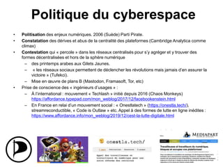 Politique du cyberespace
• Politisation des enjeux numériques. 2006 (Suède) Parti Pirate.
• Constatation des dérives et abus de la centralité des plateformes (Cambridge Analytica comme
climax)
• Contestation qui « percole » dans les réseaux centralisés pour s’y agréger et y trouver des
formes décentralisées et hors de la sphère numérique
– des printemps arabes aux Gilets Jaunes.
– « les réseaux sociaux permettent de déclencher les révolutions mais jamais d’en assurer la
victoire » (Tufekci).
– Mise en œuvre de plans B (Mastodon, Framasoft, Tor, etc)
• Prise de conscience des « ingénieurs d’usages » :
– À l’international : mouvement « Techlash » initié depuis 2016 (Chaos Monkeys)
https://affordance.typepad.com/mon_weblog/2017/12/facebookenstein.html
– En France en relai d’un mouvement social : « Onestlatech » (https://onestla.tech/),
streamreconductible, « Code is Outlaw » etc. Appel à des formes de lutte en ligne inédites :
https://www.affordance.info/mon_weblog/2019/12/cest-la-lutte-digitale.html
24
 