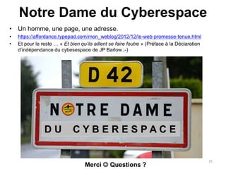 Notre Dame du Cyberespace
• Un homme, une page, une adresse.
• https://affordance.typepad.com/mon_weblog/2012/12/le-web-promesse-tenue.html
• Et pour le reste … « Et bien qu’ils aillent se faire foutre » (Préface à la Déclaration
d’indépendance du cybesespace de JP Barlow ;-)
D U C Y B E R E S P A C E
25
Merci  Questions ?
 