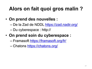 Alors on fait quoi gros malin ?
• On prend des nouvelles :
– De la Zad de NDDL https://zad.nadir.org/
– Du cyberespace : http://
• On prend soin du cyberespace :
– Framasoft https://framasoft.org/fr/
– Chatons https://chatons.org/
27
 