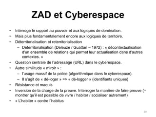 ZAD et Cyberespace
• Interroge le rapport au pouvoir et aux logiques de domination.
• Mais plus fondamentalement encore aux logiques de territoire.
• Déterritorialisation et reterritorialisation
– Déterritorialisation (Deleuze / Guattari – 1972) : « décontextualisation
d'un ensemble de relations qui permet leur actualisation dans d'autres
contextes. »
• Question centrale de l’adressage (URL) dans le cyberespace.
• Autre similitude « miroir » :
– l’usage massif de la police (algorithmique dans le cyberespace).
– Il s’agit de « dé-loger » => « dé-logger » (identifiants uniques)
• Résistance et maquis
• Inversion de la charge de la preuve. Interroger la manière de faire preuve (=
montrer qu’il est possible de vivre / habiter / socialiser autrement)
• « L’habiter » contre l’habitus
28
 