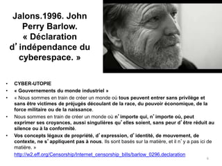 Jalons.1996. John
Perry Barlow.
« Déclaration
d’indépendance du
cyberespace. »
• CYBER-UTOPIE
• « Gouvernements du monde industriel »
• « Nous sommes en train de créer un monde où tous peuvent entrer sans privilège et
sans être victimes de préjugés découlant de la race, du pouvoir économique, de la
force militaire ou de la naissance.
• Nous sommes en train de créer un monde où n’importe qui, n’importe où, peut
exprimer ses croyances, aussi singulières qu’elles soient, sans peur d’être réduit au
silence ou à la conformité.
• Vos concepts légaux de propriété, d’expression, d’identité, de mouvement, de
contexte, ne s’appliquent pas à nous. Ils sont basés sur la matière, et il n’y a pas ici de
matière. »
• http://w2.eff.org/Censorship/Internet_censorship_bills/barlow_0296.declaration
6
 