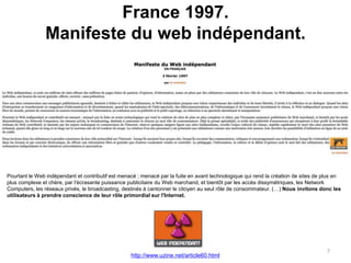 France 1997.
Manifeste du web indépendant.
7
Pourtant le Web indépendant et contributif est menacé ; menacé par la fuite en avant technologique qui rend la création de sites de plus en
plus complexe et chère, par l'écrasante puissance publicitaire du Web marchand, et bientôt par les accès dissymétriques, les Network
Computers, les réseaux privés, le broadcasting, destinés à cantonner le citoyen au seul rôle de consommateur. (…) Nous invitons donc les
utilisateurs à prendre conscience de leur rôle primordial sur l'Internet.
http://www.uzine.net/article60.html
 