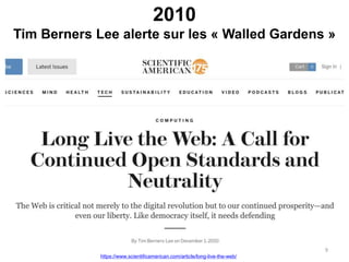 2010
Tim Berners Lee alerte sur les « Walled Gardens »
https://www.scientificamerican.com/article/long-live-the-web/
9
 