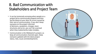 8. Bad Communication with
Stakeholders and Project Team
• It can be immensely annoying when people on a
project fail to communicate properly and then
lay the blame at your door for errors caused by
their lack of communication. If you don't keep
everyone on the project informed
of decisions, exceptions, changes, team
structures and so on, you can't be surprised
when they inadvertently make mistakes.
• Communication is the lifeblood of a project, so
keep all communication channels open. Keep
everyone updated with the latest project
status, risks, issues and developments.
 