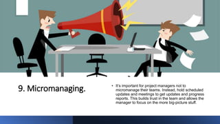 9. Micromanaging. • It’s important for project managers not to
micromanage their teams. Instead, hold scheduled
updates and meetings to get updates and progress
reports. This builds trust in the team and allows the
manager to focus on the more big-picture stuff.
 