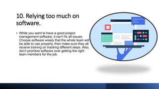 10. Relying too much on
software.
• While you want to have a good project
management software, it can’t fix all issues.
Choose software wisely that the whole team will
be able to use properly, then make sure they all
receive training on tracking different steps. Also,
don’t prioritize software over getting the right
team members for the job.
 