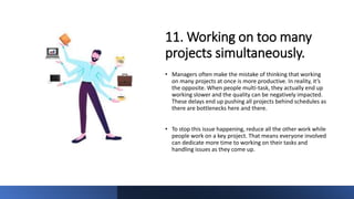 11. Working on too many
projects simultaneously.
• Managers often make the mistake of thinking that working
on many projects at once is more productive. In reality, it’s
the opposite. When people multi-task, they actually end up
working slower and the quality can be negatively impacted.
These delays end up pushing all projects behind schedules as
there are bottlenecks here and there.
• To stop this issue happening, reduce all the other work while
people work on a key project. That means everyone involved
can dedicate more time to working on their tasks and
handling issues as they come up.
 