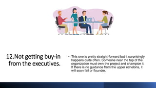 12.Not getting buy-in
from the executives.
• This one is pretty straight-forward but it surprisingly
happens quite often. Someone near the top of the
organization must own the project and champion it.
If there is no guidance from the upper echelons, it
will soon fail or flounder.
 