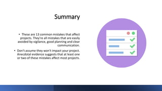 Summary
• These are 13 common mistakes that affect
projects. They're all mistakes that are easily
avoided by vigilance, good planning and clear
communication.
• Don't assume they won't impact your project.
Anecdotal evidence suggests that at least one
or two of these mistakes affect most projects.
 
