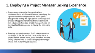 1. Employing a Project Manager Lacking Experience
• A common problem that happens is when
businesses focus all of their efforts on identifying the
right resources for the project and don’t spend
enough time finding the right person to manage the
project. It happens more times than we can count
that a business chooses a project manager based on
their availability as opposed to having the necessary
skills.
• Selecting a project manager that’s inexperienced or
not a right fit for the position can actually derail a
project before it even starts, so to avoid this mistake,
simply take the time to choose the project manager
whose skills match the job required.
 