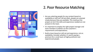 2. Poor Resource Matching
• Are you selecting people for your project based on
availability or skill set? All too often, people are selected
simply because they are available. This could put the
project at risk if the skills and experience needed are not
present in the team.
• It's important to employ the right project manager and
team members to deliver on the customer's
requirements and expectations.
• Build a team based on skill set and experience, not on
availability. Consider whether it's worth paying a
premium for a small team of highly proficient and
experienced people.
 