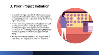 3. Poor Project Initiation
• Is it worth having a project kick-off meeting? Many
projects drift into action without a clear start point.
Everyone knows what he or she is doing; it's obvious,
right? Not always.
• There's a tendency to forget who has been involved
in what conversations before the project starts. I
overheard this gem from a project team member
speaking at the end of a particularly fraught project: I
was never quite sure what I was supposed to be
doing.
• It's important that everyone on the project team is
clear about the project goal, aims and objectives.
 
