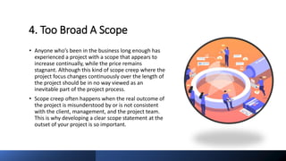 4. Too Broad A Scope
• Anyone who’s been in the business long enough has
experienced a project with a scope that appears to
increase continually, while the price remains
stagnant. Although this kind of scope creep where the
project focus changes continuously over the length of
the project should be in no way viewed as an
inevitable part of the project process.
• Scope creep often happens when the real outcome of
the project is misunderstood by or is not consistent
with the client, management, and the project team.
This is why developing a clear scope statement at the
outset of your project is so important.
 