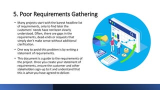 5. Poor Requirements Gathering
• Many projects start with the barest headline list
of requirements, only to find later the
customers' needs have not been clearly
understood. Often, there are gaps in the
requirements, dead-ends or requests that
simply don't make sense without additional
clarification.
• One way to avoid this problem is by writing a
statement of requirements.
• This document is a guide to the requirements of
the project. Once you create your statement of
requirements, ensure the customer and other
stakeholders sign-up to it and understand that
this is what you have agreed to deliver.
 