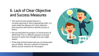 6. Lack of Clear Objective
and Success Measures
• The cause of many project failures is
not poor planning or lack of appropriate skills. It is
quite simply the absence of a clear objective
and measures with which to identify success or
failure.
• Ask yourself what the project is in the business of
delivering? This is a difficult question to answer
because it needs more thought than you might
expect.
• Think long and hard about why you are doing what
you are doing. Ask your customer to help you
define success measures for the project.
 