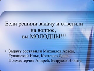 Если решили задачу и ответили на вопрос,  вы МОЛОДЦЫ!!! Задачу составили  Михайлов Артём, Гущанский Илья, Костенко Даша, Подмастерчик Андрей, Безруков Никита 