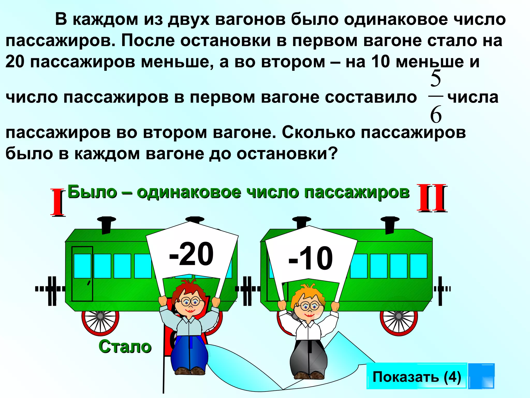 В каждом из двух вагонов было одинаковое число пассажиров. После остановки в первом вагоне стало на 20 пассажиров меньше, а во втором – на 10 меньше и  число пассажиров в первом вагоне составило  числа пассажиров во втором вагоне. Сколько пассажиров было в каждом вагоне до остановки?  Было – одинаковое число пассажиров I II Показать (4) Стало 5 6 -20 -10 