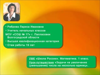 • Реброва Лариса Ивановна
• Учитель начальных классов
МОУ «СОШ № 17» г. Палласовки
Волгоградской области
• Высшая квалификационная категория
• Стаж работы 19 лет
• Реброва Лариса Ивановна
• Учитель начальных классов
МОУ «СОШ № 17» г. Палласовки
Волгоградской области
• Высшая квалификационная категория
• Стаж работы 19 лет
УМК «Школа России». Математика. 1 класс.
Урок-путешествие «Задачи на увеличение
(уменьшение) числа на несколько единиц».
УМК «Школа России». Математика. 1 класс.
Урок-путешествие «Задачи на увеличение
(уменьшение) числа на несколько единиц».
 