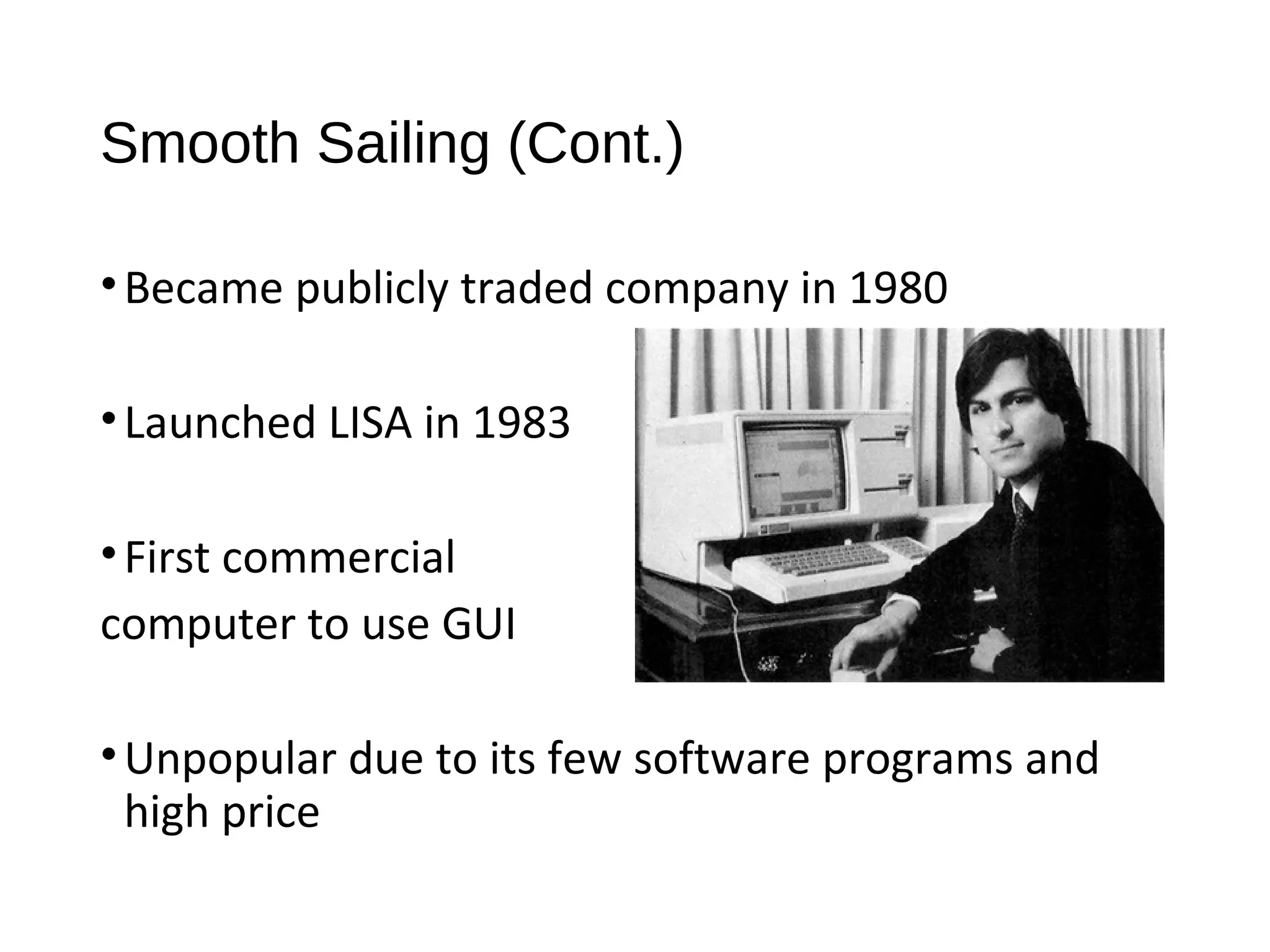Smooth Sailing (Cont.) 
• Became publicly traded company in 1980 
• Launched LISA in 1983 
• First commercial 
computer to use GUI 
•Unpopular due to its few software programs and 
high price 
 