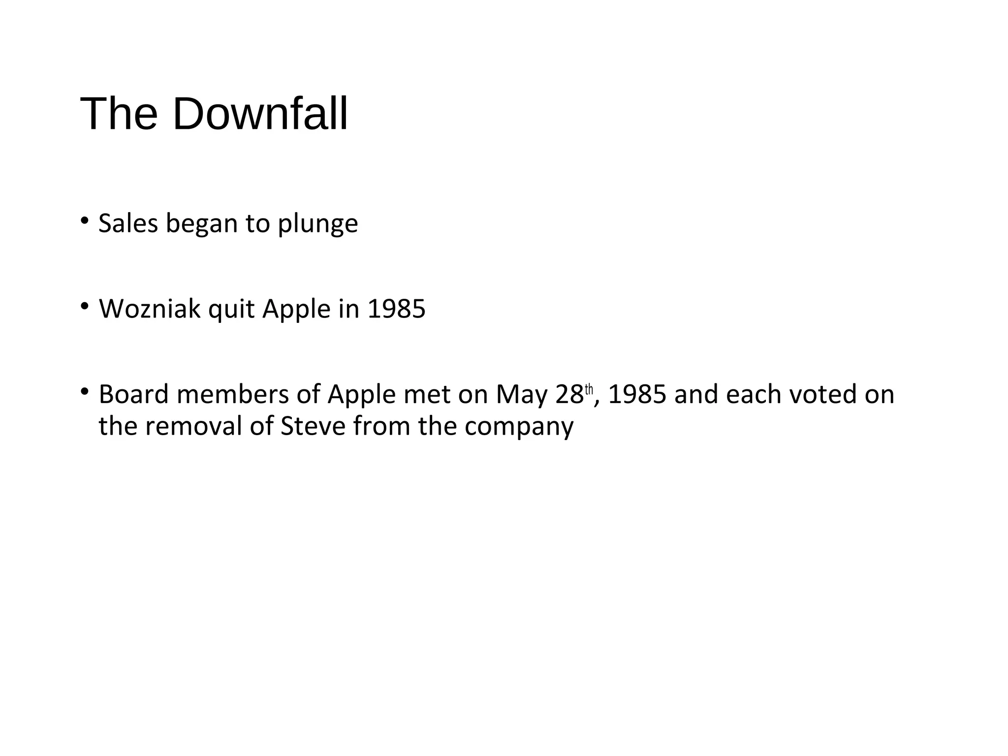 The Downfall 
• Sales began to plunge 
• Wozniak quit Apple in 1985 
• Board members of Apple met on May 28th, 1985 and each voted on 
the removal of Steve from the company 
 