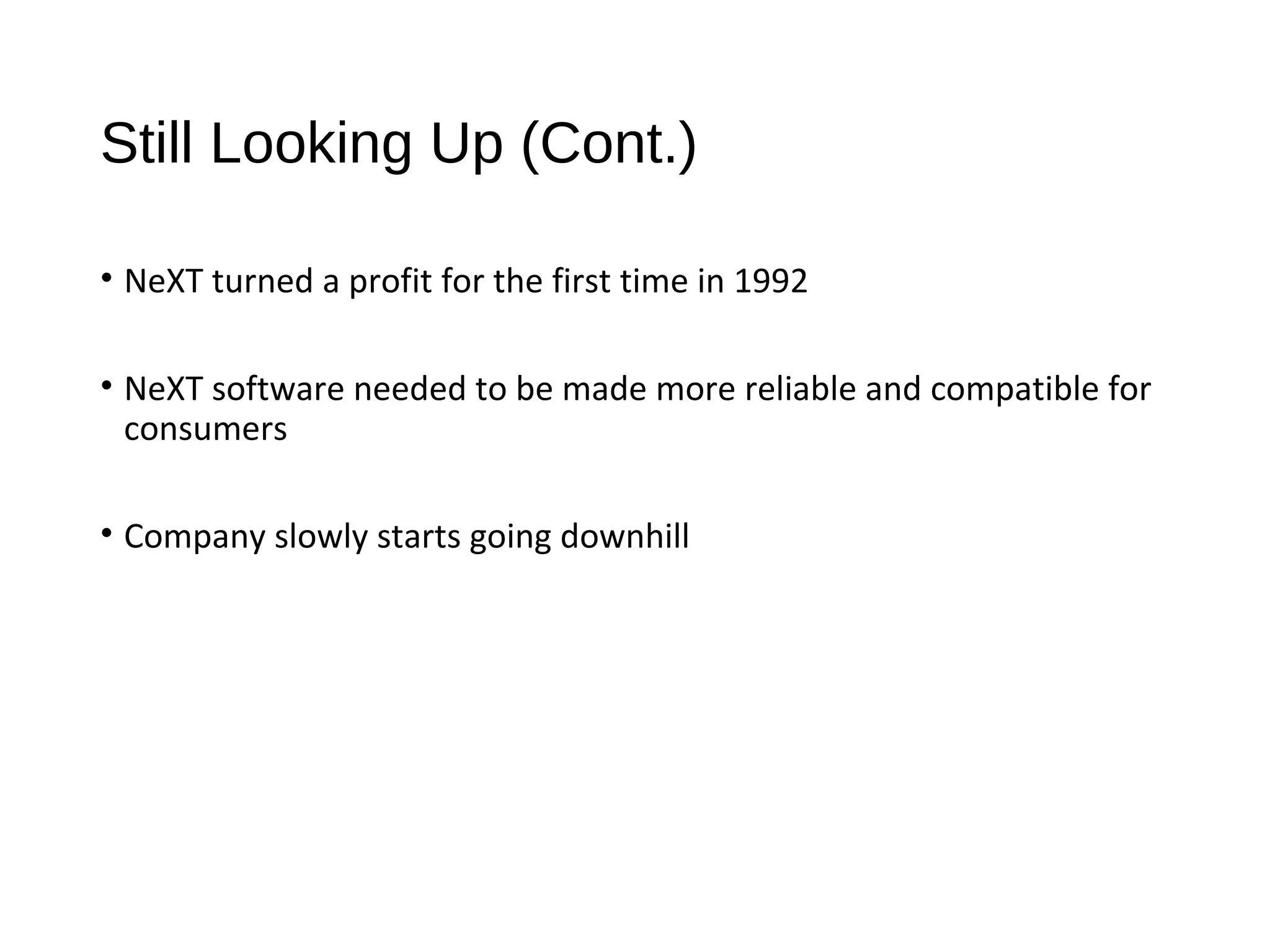 Still Looking Up (Cont.) 
• NeXT turned a profit for the first time in 1992 
• NeXT software needed to be made more reliable and compatible for 
consumers 
• Company slowly starts going downhill 
 