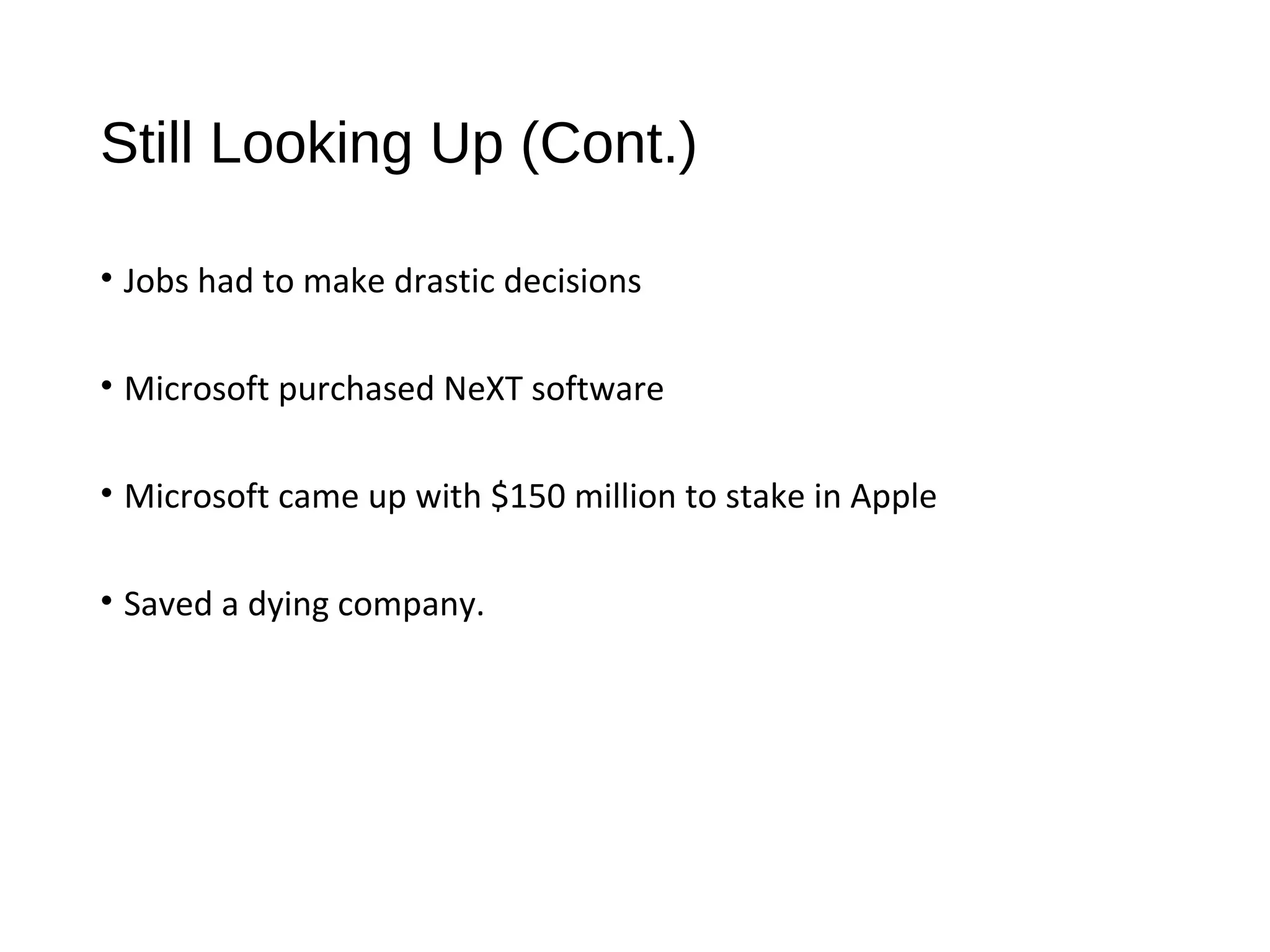 Still Looking Up (Cont.) 
• Jobs had to make drastic decisions 
• Microsoft purchased NeXT software 
• Microsoft came up with $150 million to stake in Apple 
• Saved a dying company. 
 