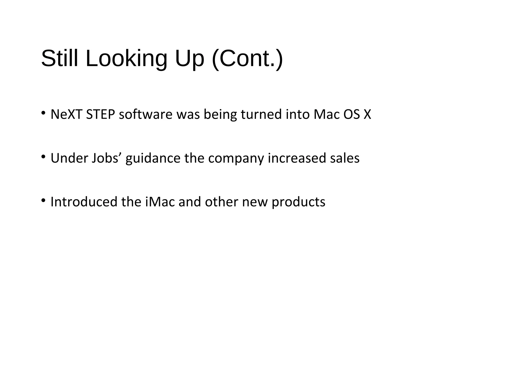 Still Looking Up (Cont.) 
• NeXT STEP software was being turned into Mac OS X 
• Under Jobs’ guidance the company increased sales 
• Introduced the iMac and other new products 
 
