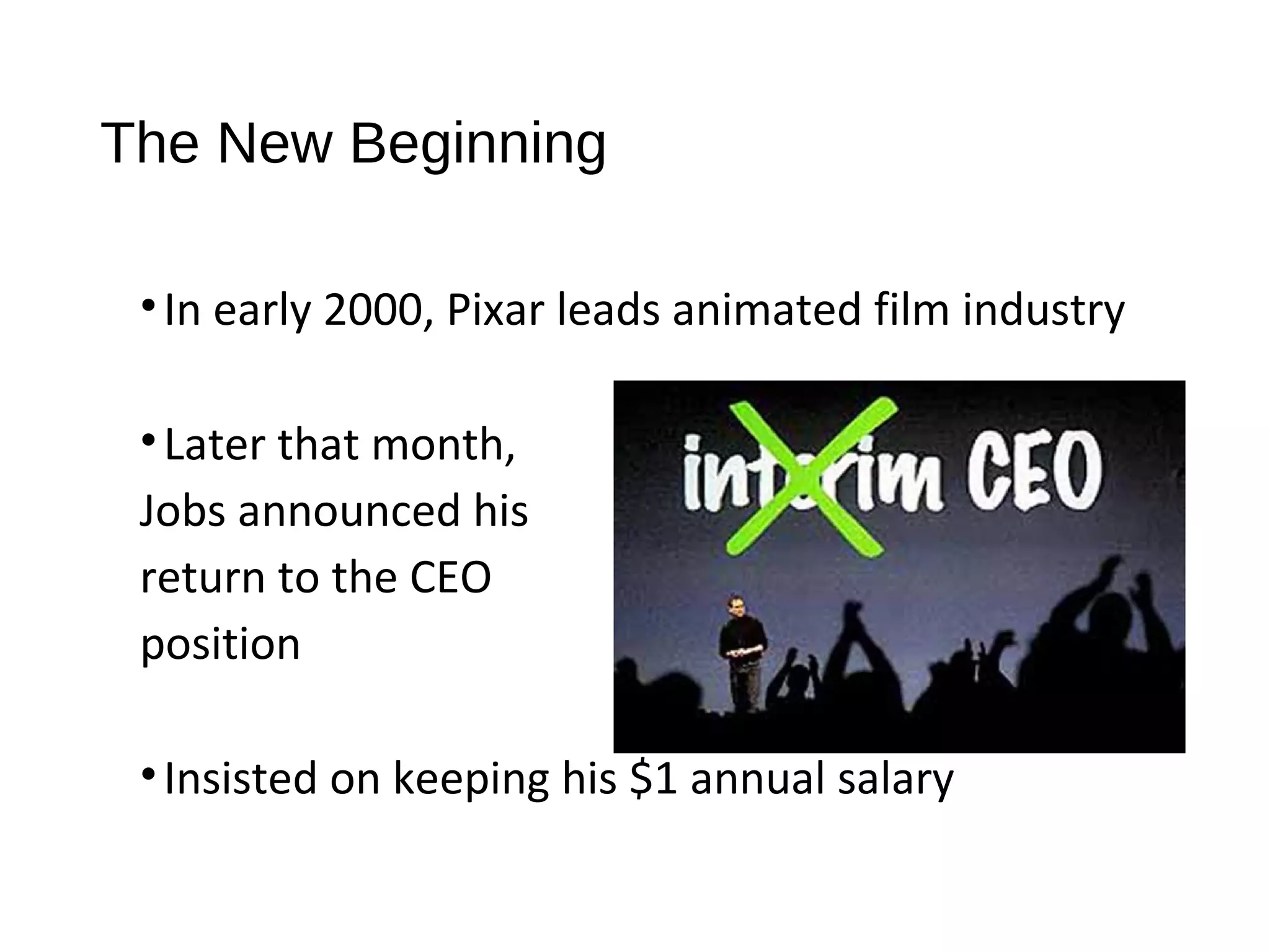 The New Beginning 
• In early 2000, Pixar leads animated film industry 
• Later that month, 
Jobs announced his 
return to the CEO 
position 
• Insisted on keeping his $1 annual salary 
 