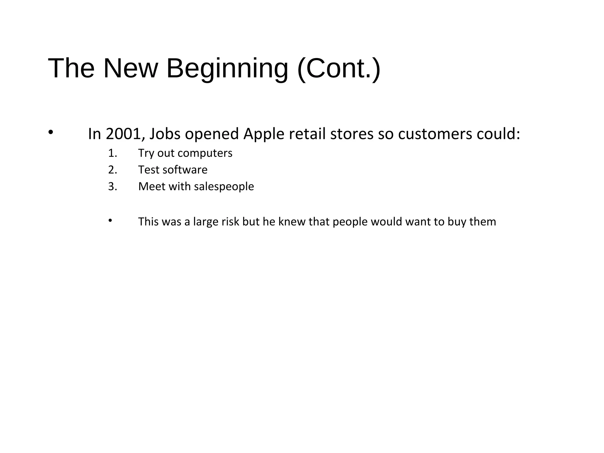 The New Beginning (Cont.) 
• In 2001, Jobs opened Apple retail stores so customers could: 
1. Try out computers 
2. Test software 
3. Meet with salespeople 
• This was a large risk but he knew that people would want to buy them 
 