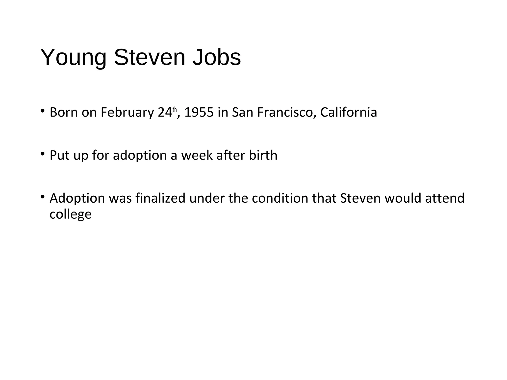 Young Steven Jobs 
• Born on February 24th, 1955 in San Francisco, California 
• Put up for adoption a week after birth 
• Adoption was finalized under the condition that Steven would attend 
college 
 