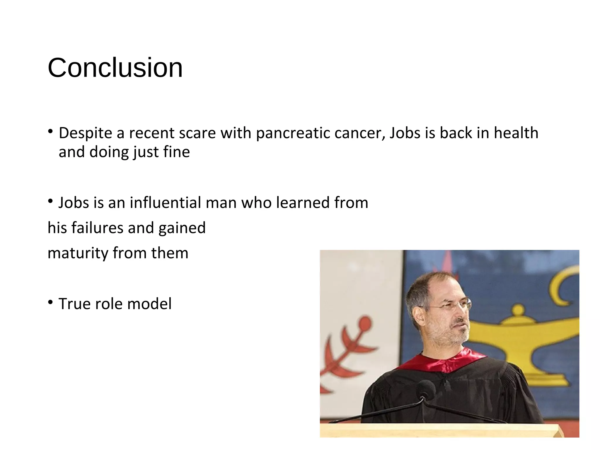 Conclusion 
• Despite a recent scare with pancreatic cancer, Jobs is back in health 
and doing just fine 
• Jobs is an influential man who learned from 
his failures and gained 
maturity from them 
• True role model 
