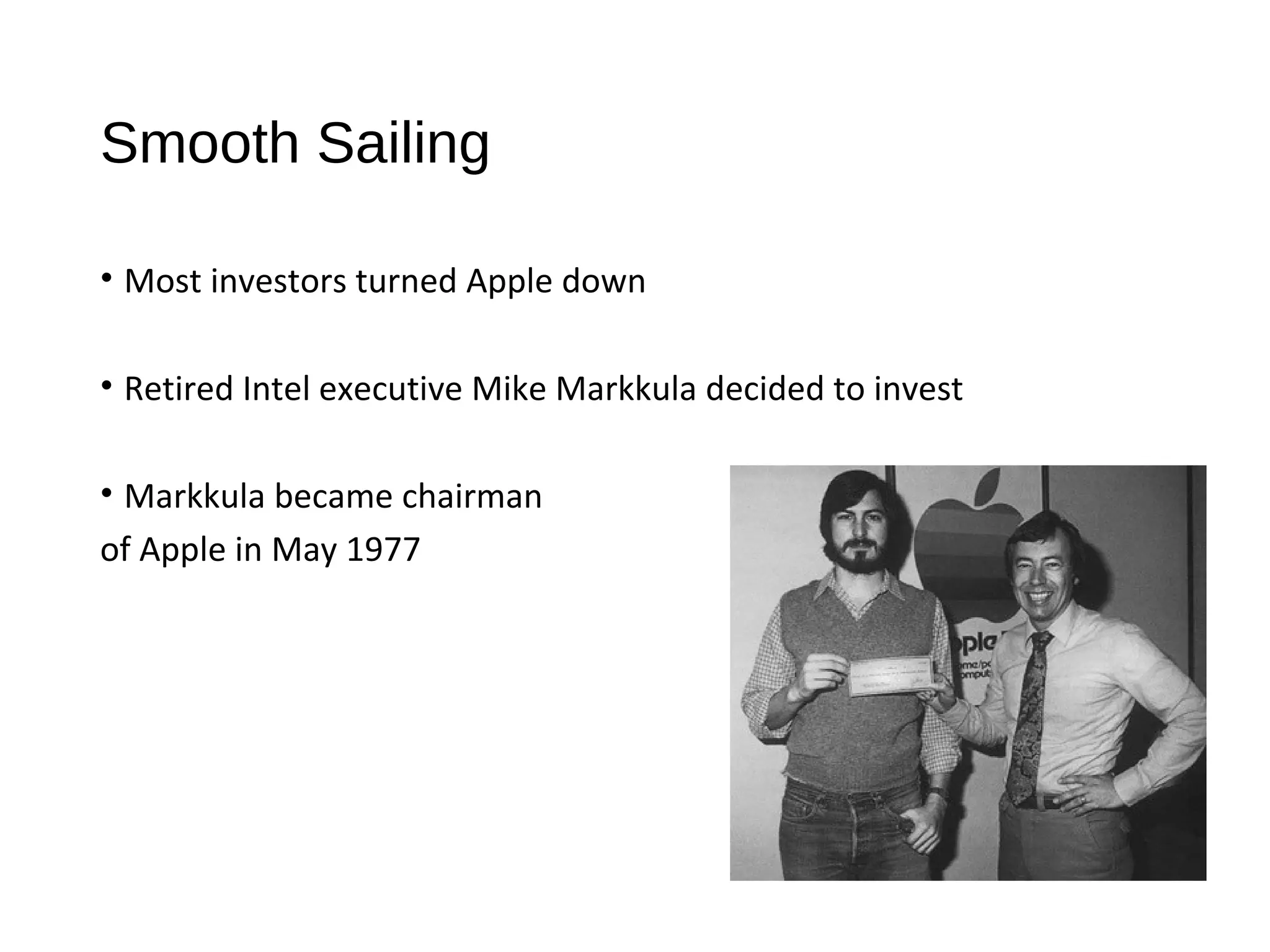 Smooth Sailing 
• Most investors turned Apple down 
• Retired Intel executive Mike Markkula decided to invest 
• Markkula became chairman 
of Apple in May 1977 
 