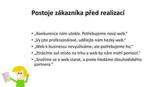 Postoje zákazníka před realizací
• „Konkurence nám utekla. Potřebujeme nový web.“
• „Vy jste profesionálové, udělejte nám hezký web.“
• „Web k businessu nevyužíváme, ale potřebujeme ho.“
• „Ztrácíme své místo na trhu a web by nám mohl pomoct.“
• „Snažíme se o web starat, a proto hledáme dlouhodobého
partnera.“
 
